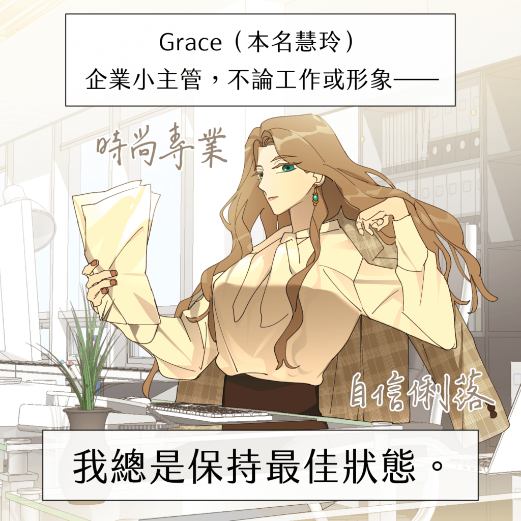 Grace（本名慧玲），企業小主管，不論工作或形象，我總是保持最佳狀態。時尚專業、自信俐落